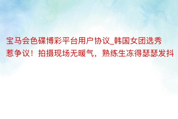 宝马会色碟博彩平台用户协议_韩国女团选秀惹争议！拍摄现场无暖气，熟练生冻得瑟瑟发抖