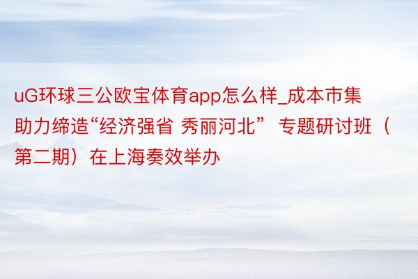 uG环球三公欧宝体育app怎么样_成本市集助力缔造“经济强省 秀丽河北”  专题研讨班（第二期）在上海奏效举办