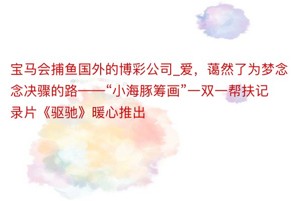 宝马会捕鱼国外的博彩公司_爱，蔼然了为梦念念决骤的路——“小海豚筹画”一双一帮扶记录片《驱驰》暖心推出