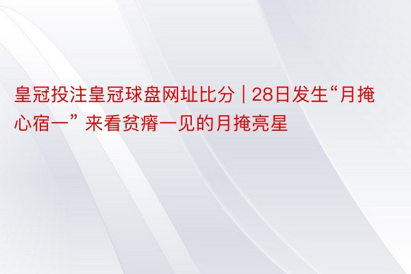 皇冠投注皇冠球盘网址比分 | 28日发生“月掩心宿一” 来看贫瘠一见的月掩亮星