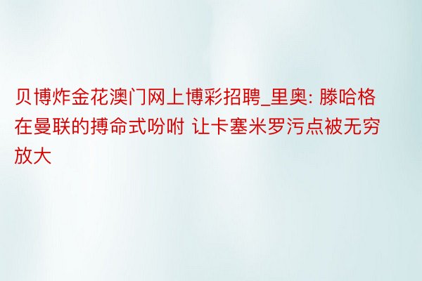 贝博炸金花澳门网上博彩招聘_里奥: 滕哈格在曼联的搏命式吩咐 让卡塞米罗污点被无穷放大