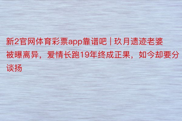 新2官网体育彩票app靠谱吧 | 玖月遗迹老婆被曝离异，爱情长跑19年终成正果，如今却要分谈扬