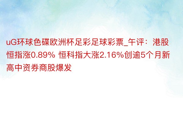 uG环球色碟欧洲杯足彩足球彩票_午评：港股恒指涨0.89% 恒科指大涨2.16%创逾5个月新高中资券商股爆发