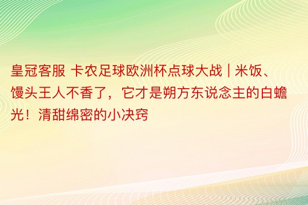 皇冠客服 卡农足球欧洲杯点球大战 | 米饭、馒头王人不香了，它才是朔方东说念主的白蟾光！清甜绵密的小决窍