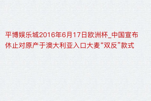 平博娱乐城2016年6月17日欧洲杯_中国宣布休止对原产于澳大利亚入口大麦“双反”款式