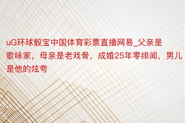 uG环球骰宝中国体育彩票直播网易_父亲是歌咏家，母亲是老戏骨，成婚25年零绯闻，男儿是他的炫夸