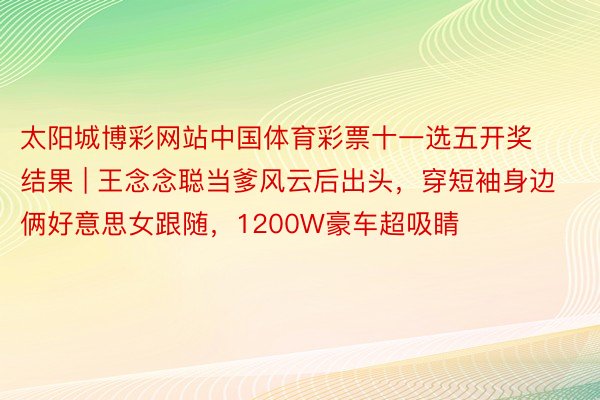 太阳城博彩网站中国体育彩票十一选五开奖结果 | 王念念聪当爹风云后出头，穿短袖身边俩好意思女跟随，1200W豪车超吸睛