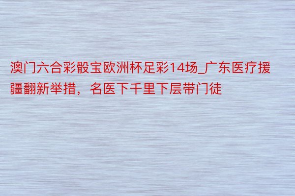 澳门六合彩骰宝欧洲杯足彩14场_广东医疗援疆翻新举措，名医下千里下层带门徒