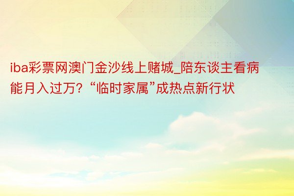 iba彩票网澳门金沙线上赌城_陪东谈主看病能月入过万？“临时家属”成热点新行状