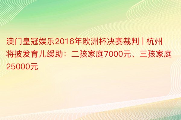 澳门皇冠娱乐2016年欧洲杯决赛裁判 | 杭州将披发育儿缓助：二孩家庭7000元、三孩家庭25000元