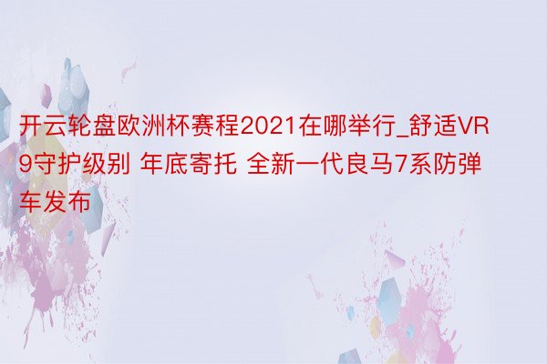 开云轮盘欧洲杯赛程2021在哪举行_舒适VR9守护级别 年底寄托 全新一代良马7系防弹车发布