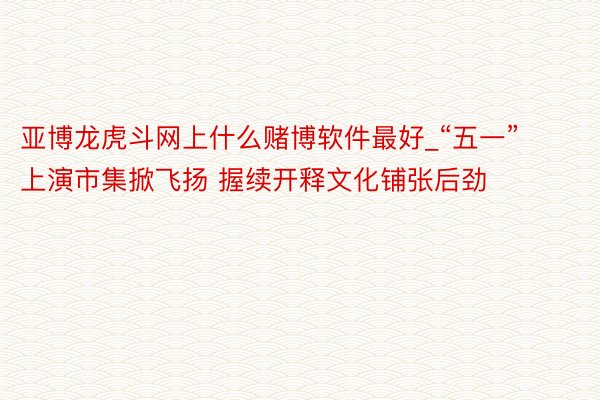 亚博龙虎斗网上什么赌博软件最好_“五一”上演市集掀飞扬 握续开释文化铺张后劲