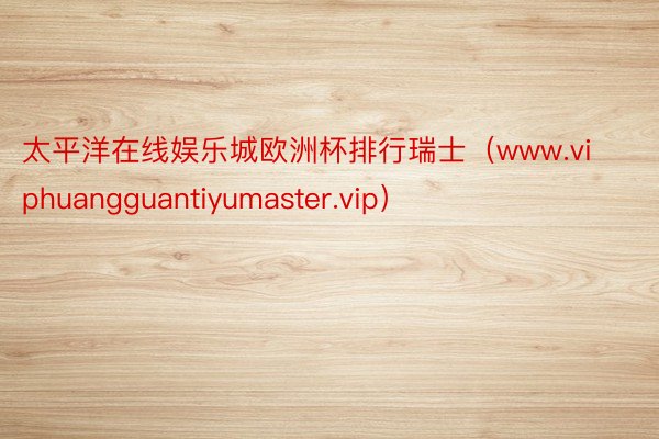 太平洋在线娱乐城欧洲杯排行瑞士（www.viphuangguantiyumaster.vip）