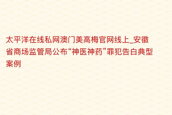 太平洋在线私网澳门美高梅官网线上_安徽省商场监管局公布“神医神药”罪犯告白典型案例