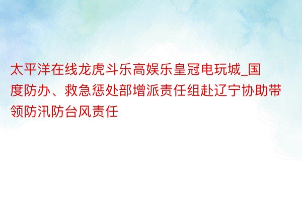 太平洋在线龙虎斗乐高娱乐皇冠电玩城_国度防办、救急惩处部增派责任组赴辽宁协助带领防汛防台风责任