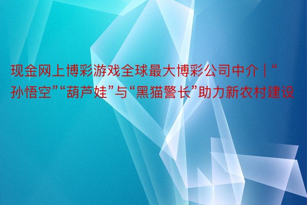 现金网上博彩游戏全球最大博彩公司中介 | “孙悟空”“葫芦娃”与“黑猫警长”助力新农村建设