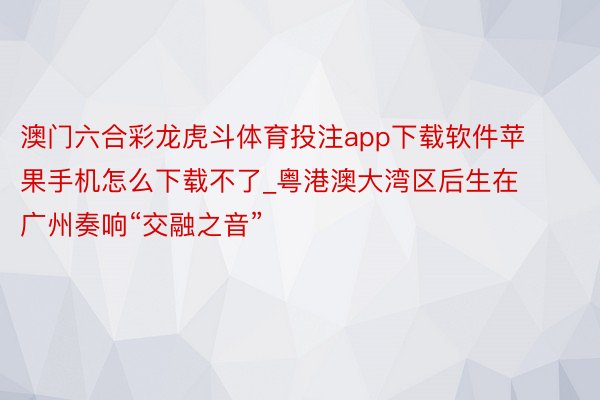 澳门六合彩龙虎斗体育投注app下载软件苹果手机怎么下载不了_粤港澳大湾区后生在广州奏响“交融之音”