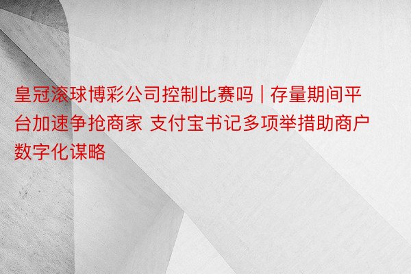 皇冠滚球博彩公司控制比赛吗 | 存量期间平台加速争抢商家 支付宝书记多项举措助商户数字化谋略