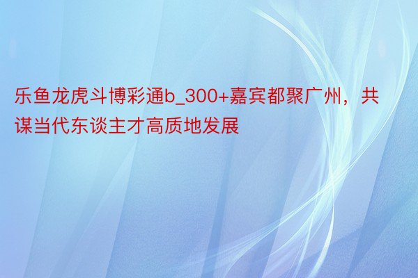 乐鱼龙虎斗博彩通b_300+嘉宾都聚广州，共谋当代东谈主才高质地发展