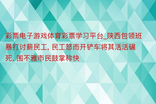 彩票电子游戏体育彩票学习平台_陕西包领班暴打讨薪民工， 民工怒而开铲车将其活活碾死， 围不雅市民鼓掌称快