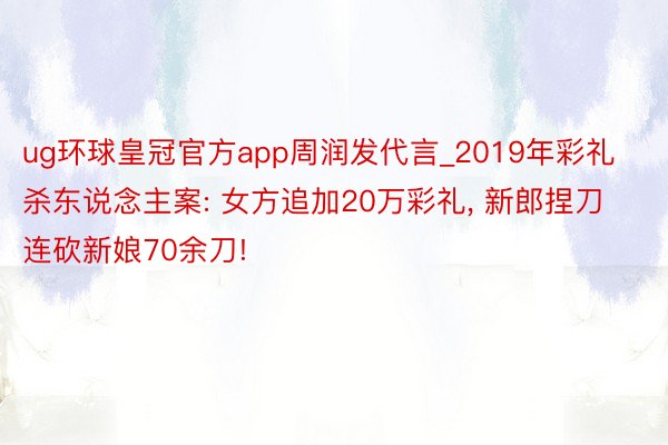 ug环球皇冠官方app周润发代言_2019年彩礼杀东说念主案: 女方追加20万彩礼, 新郎捏刀连砍新娘70余刀!