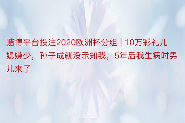 赌博平台投注2020欧洲杯分组 | 10万彩礼儿媳嫌少，孙子成就没示知我，5年后我生病时男儿来了