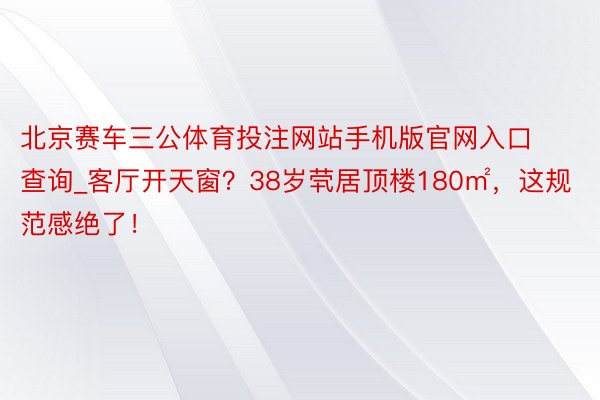 北京赛车三公体育投注网站手机版官网入口查询_客厅开天窗？38岁茕居顶楼180㎡，这规范感绝了！