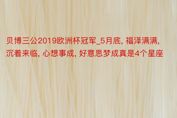 贝博三公2019欧洲杯冠军_5月底, 福泽满满, 沉着来临, 心想事成, 好意思梦成真是4个星座