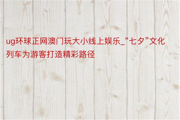 ug环球正网澳门玩大小线上娱乐_“七夕”文化列车为游客打造精彩路径