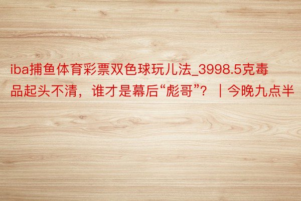 iba捕鱼体育彩票双色球玩儿法_3998.5克毒品起头不清，谁才是幕后“彪哥”？｜今晚九点半