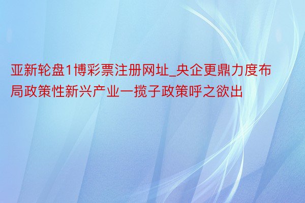 亚新轮盘1博彩票注册网址_央企更鼎力度布局政策性新兴产业一揽子政策呼之欲出