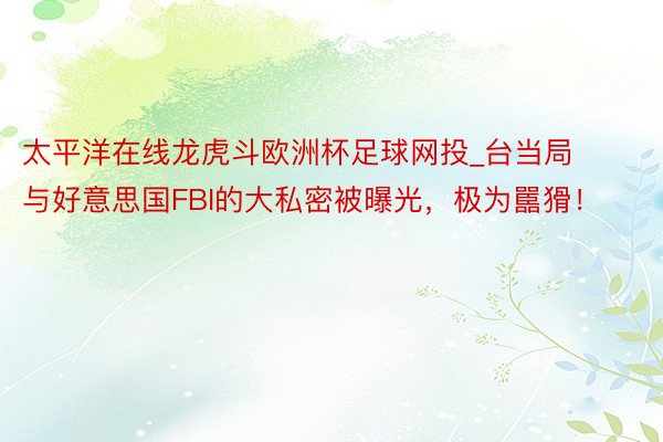 太平洋在线龙虎斗欧洲杯足球网投_台当局与好意思国FBI的大私密被曝光，极为嚚猾！