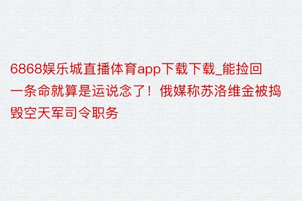 6868娱乐城直播体育app下载下载_能捡回一条命就算是运说念了！俄媒称苏洛维金被捣毁空天军司令职务