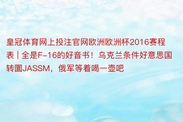 皇冠体育网上投注官网欧洲欧洲杯2016赛程表 | 全是F-16的好音书！乌克兰条件好意思国转圜JASSM，俄军等着喝一壶吧