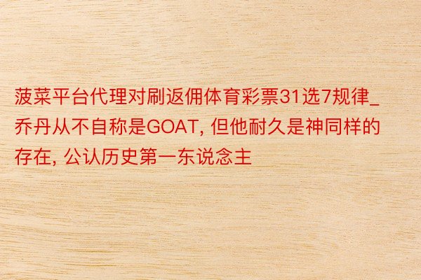 菠菜平台代理对刷返佣体育彩票31选7规律_乔丹从不自称是GOAT, 但他耐久是神同样的存在, 公认历史第一东说念主