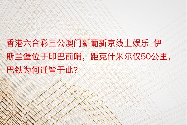 香港六合彩三公澳门新葡新京线上娱乐_伊斯兰堡位于印巴前哨，距克什米尔仅50公里，巴铁为何迁皆于此？