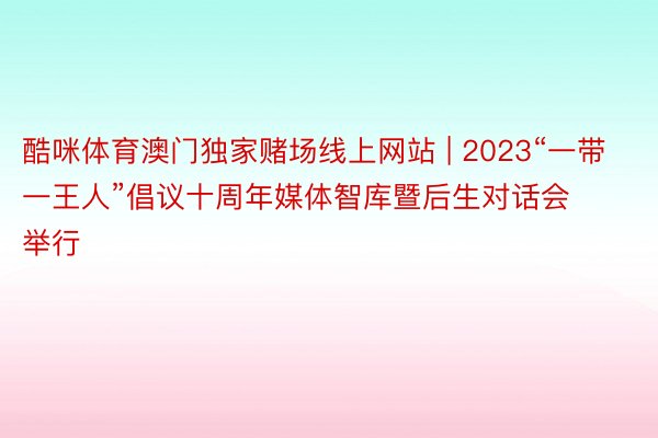 酷咪体育澳门独家赌场线上网站 | 2023“一带一王人”倡议十周年媒体智库暨后生对话会举行