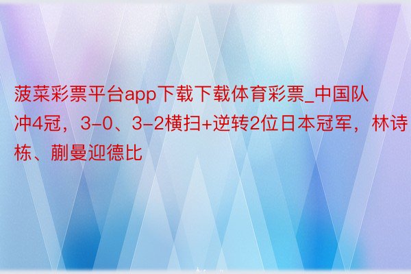 菠菜彩票平台app下载下载体育彩票_中国队冲4冠，3-0、3-2横扫+逆转2位日本冠军，林诗栋、蒯曼迎德比