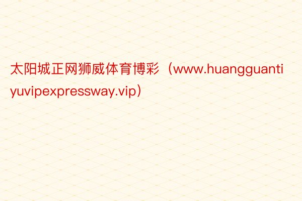 太阳城正网狮威体育博彩（www.huangguantiyuvipexpressway.vip）