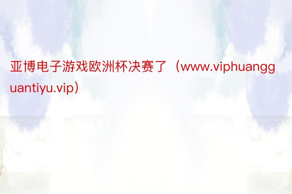 亚博电子游戏欧洲杯决赛了（www.viphuangguantiyu.vip）