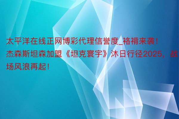 太平洋在线正网博彩代理信誉度_袼褙来袭！杰森斯坦森加盟《坦克寰宇》沐日行径2025，战场风浪再起！