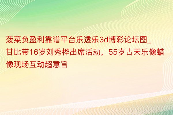 菠菜负盈利靠谱平台乐透乐3d博彩论坛图_甘比带16岁刘秀桦出席活动，55岁古天乐像蜡像现场互动超意旨