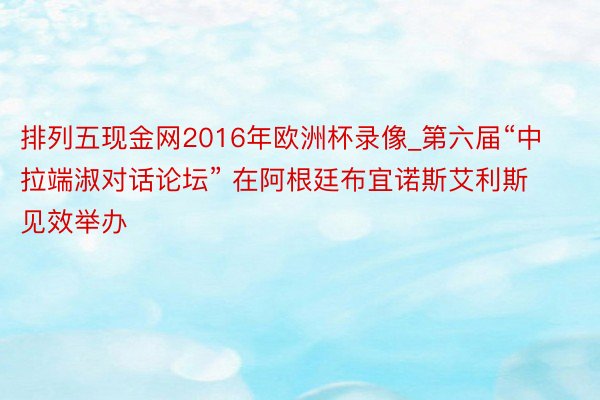 排列五现金网2016年欧洲杯录像_第六届“中拉端淑对话论坛” 在阿根廷布宜诺斯艾利斯见效举办