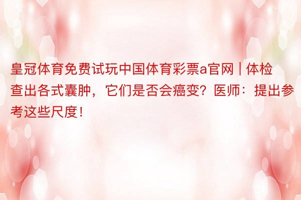 皇冠体育免费试玩中国体育彩票a官网 | 体检查出各式囊肿，它们是否会癌变？医师：提出参考这些尺度！