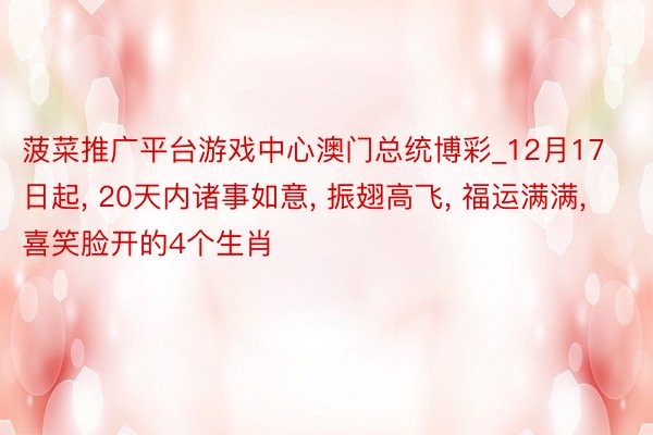 菠菜推广平台游戏中心澳门总统博彩_12月17日起, 20天内诸事如意, 振翅高飞, 福运满满, 喜笑脸开的4个生肖