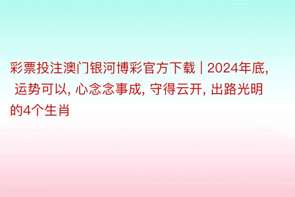 彩票投注澳门银河博彩官方下载 | 2024年底, 运势可以, 心念念事成, 守得云开, 出路光明的4个生肖