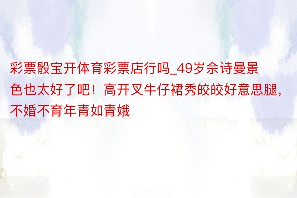 彩票骰宝开体育彩票店行吗_49岁佘诗曼景色也太好了吧！高开叉牛仔裙秀皎皎好意思腿，不婚不育年青如青娥