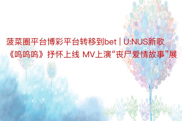 菠菜圈平台博彩平台转移到bet | U:NUS新歌《呜呜呜》抒怀上线 MV上演“丧尸爱情故事”展