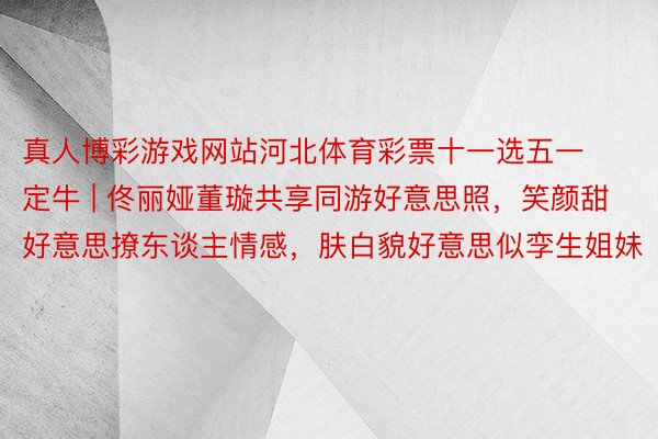 真人博彩游戏网站河北体育彩票十一选五一定牛 | 佟丽娅董璇共享同游好意思照，笑颜甜好意思撩东谈主情感，肤白貌好意思似孪生姐妹