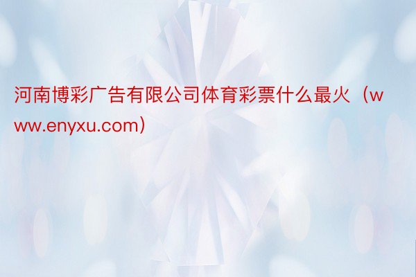 河南博彩广告有限公司体育彩票什么最火（www.enyxu.com）